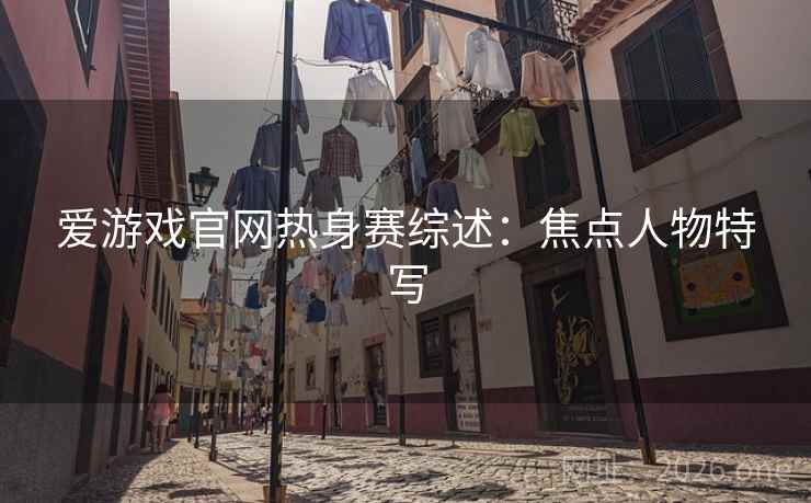 爱游戏官网热身赛综述：焦点人物特写
